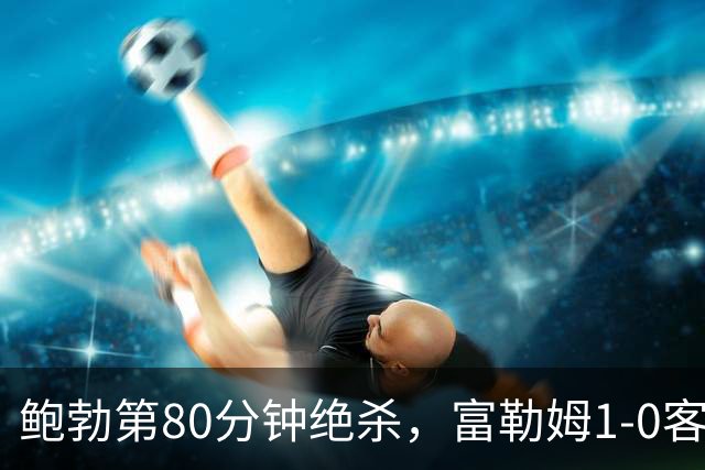 鲍勃第80分钟绝杀，富勒姆1-0客胜考文垂